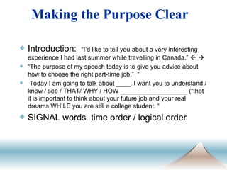　 Introduction:  “I’d like to tell you about a very interesting experience I had last summer while travelling in Canada.”      “ The purpose of my speech today is to give you advice about how to choose the right part-time job.”  “ Today I am going to talk about ____. I want you to understand / know / see / THAT/ WHY / HOW ___________________ (“that it is important to think about your future job and your real dreams WHILE you are still a college student. “  SIGNAL words  time order / logical order Making the Purpose Clear 