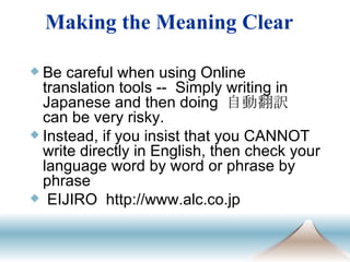 　 Be careful when using Online translation tools --  Simply writing in Japanese and then doing  自動翻訳  can be very risky.  Instead, if you insist that you CANNOT write directly in English, then check your language word by word or phrase by phrase  EIJIRO  http://www.alc.co.jp Making the Meaning Clear 