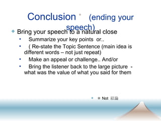 Conclusion ＊   (ending your speech) Bring your speech to a natural close Summarize your key points  or.. ( Re-state the Topic Sentence (main idea is different words – not just repeat) Make an appeal or challenge.. And/or Bring the listener back to the large picture  - what was the value of what you said for them ＊ Not  結論 
