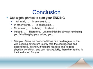 Conclusion Use signal phrase to start your ENDING All in all,….  In any event, … In other words, …  In conclusion,… To sum up, …  In brief, … In short,… Indeed,…  Therefore,  Let me finish by saying/ reminding you / challenging you/ asking you. Sample:  Because river conditions can be dangerous, the wild exciting adventure is only fore the courageous and experienced. In short, if you are fearless and in good physical condition, and can react quickly, then river rafting is the ideal sport for you.  