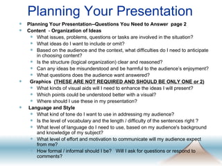 Planning Your Presentation Planning Your Presentation--Questions You Need to Answer  page 2 Content   -  Organization of Ideas What issues, problems, questions or tasks are involved in the situation?  What ideas do I want to include or omit?  Based on the audience and the context, what difficulties do I need to anticipate in choosing content?  Is the structure (logical organization) clear and reasoned?  Can any ideas be misunderstood and be harmful to the audience’s enjoyment?  What questions does the audience want answered?  Graphics   (THESE ARE NOT REQUIRED AND SHOULD BE ONLY ONE or 2) What kinds of visual aids will I need to enhance the ideas I will present?  Which points could be understood better with a visual?  Where should I use these in my presentation?  Language and Style   What kind of tone do I want to use in addressing my audience?  Is the level of vocabulary and the length / difficulty of the sentences right ?  What level of language do I need to use, based on my audience's background and knowledge of my subject?  What level of effort and motivation to communicate will my audience expect from me?  How formal / informal should I be?  Will I ask for questions or respond to comments? 