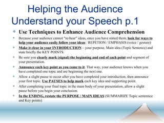 Helping the Audience Understand your Speech p.1 Use Techniques to Enhance Audience Comprehension Because your audience cannot "re-hear" ideas, once you have stated them,  look for ways to help your audience easily follow your ideas :  REPETION / EMPHASIS (voice / gesture) Make it clear in your INTRODUCTION  – your purpose, Main idea (Topic Sentence) and state briefly the KEY POINTS. Be sure you  clearly mark (signal) the beginning and end of each point  and segment of your presentation. Announce each key point as you come to it . That way, your audience knows when you have completed one topic and are beginning the next one. Allow a slight pause to occur after you have completed your introduction, then announce your first topic.  Use PAUSES to help mark  each key idea and supporting point. After completing your final topic in the main body of your presentation, allow a slight pause before you begin your conclusion. In the ENDING, restate the PURPOSE / MAIN IDEAS  (SUMMARIZE Topic sentennce and Key points) 