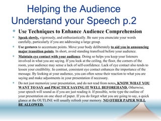 Helping the Audience Understand your Speech p.2 Use Techniques to Enhance Audience Comprehension Speak slowly,  vigorously, and enthusiastically. Be sure you enunciate your words carefully, particularly if you are addressing a large group.  Use gestures  to accentuate points. Move your body deliberately  to aid you in announcing major transition points . In short, avoid standing transfixed before your audience.  Maintain eye contact with your audience . Doing so helps you keep your listeners involved in what you are saying. If you look at the ceiling, the floor, the corners of the room, your audience may sense a lack of self-confidence. Lack of eye contact also tends to lessen your credibility. In contrast, consistent eye contact enhances the importance of the message. By looking at your audience, you can often sense their reaction to what you are saying and make adjustments in your presentation if necessary. Do not just memorize your presentation, and do not read from notes . KNOW WHAT YOU WANT TO SAY and PRACTICE SAYING IT WELL BEFOREHAND.  Otherwise, your speech will sound as if you are just reading it. If possible, write type the outline of your presentation on one sheet of paper. If you do forget what you are going to say, a quick glance at the OUTLINE will usually refresh your memory.  NO OTHER PAPER WILL BE ALLOWED. 
