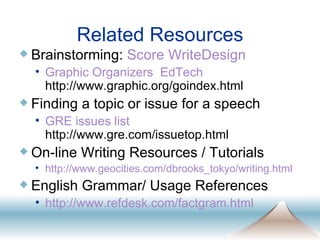 Related Resources Brainstorming:  Score   WriteDesign Graphic Organizers    EdTech  http://www.graphic.org/goindex.html Finding a topic or issue for a speech GRE issues list  http://www.gre.com/issuetop.html On-line Writing Resources / Tutorials http://www.geocities. com/dbrooks_tokyo/writing .html English Grammar/ Usage References http://www. refdesk . com/factgram .html 