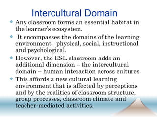 Intercultural Domain  Any classroom forms an essential habitat in the learner’s ecosystem. It encompasses the domains of the learning environment:  physical, social, instructional and psychological.  However, the ESL classroom adds an additional dimension – the intercultural domain – human interaction across cultures  This affords a new cultural learning environment that is affected by perceptions and by the realities of classroom structure, group processes, classroom climate and teacher-mediated activities.  