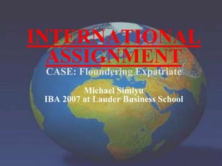 INTERNATIONAL ASSIGNMENT CASE: Floundering ExpatriateMichael Simiyu IBA 2007 at Lauder Business School 