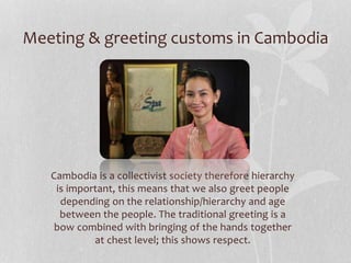 Meeting & greeting customs in Cambodia
Cambodia is a collectivist society therefore hierarchy
is important, this means tha...