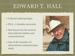 EDWARD T. HALL
Cultural anthropologist
Ph.D., Columbia university
Best known for his work in
intercultural relation and
communication
One of the founders of
intercultural communication
study
 