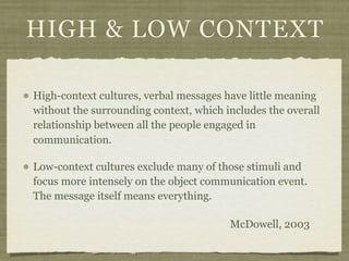 HIGH & LOW CONTEXT
High-context cultures, verbal messages have little meaning
without the surrounding context, which includes the overall
relationship between all the people engaged in
communication.
Low-context cultures exclude many of those stimuli and
focus more intensely on the object communication event.
The message itself means everything.
McDowell, 2003
 