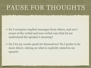 PAUSE FOR THOUGHTS
Do I recognize implied messages from others, and am I
aware of the verbal and non-verbal cues that let me
understand the speaker’s meaning?
Do I let my words speak for themselves? Do I prefer to be
more direct, relying on what is explicitly stated in my
speech?
 