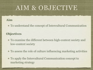 AIM & OBJECTIVE
To understand the concept of Intercultural Communication
To examine the different between high-context society and
low-context society
To assess the role of culture influencing marketing activities
To apply the Intercultural Communication concept to
marketing strategy
Objectives
Aim
 