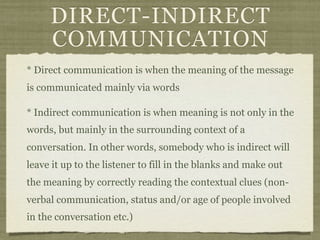 DIRECT-INDIRECT
COMMUNICATION
* Direct communication is when the meaning of the message
is communicated mainly via words
* Indirect communication is when meaning is not only in the
words, but mainly in the surrounding context of a
conversation. In other words, somebody who is indirect will
leave it up to the listener to fill in the blanks and make out
the meaning by correctly reading the contextual clues (non-
verbal communication, status and/or age of people involved
in the conversation etc.)
 