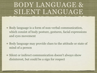 BODY LANGUAGE &
SILENT LANGUAGE
Body language is a form of non-verbal communication,
which consist of body posture, gestures, facial expressions
and eyes movement
Body language may provide clues to the attitude or state of
mind of a person
Silent or indirect communication doesn’t always show
disinterest, but could be a sign for respect
 