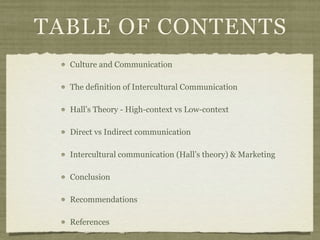 TABLE OF CONTENTS
Culture and Communication
The definition of Intercultural Communication
Hall’s Theory - High-context vs Low-context
Direct vs Indirect communication
Intercultural communication (Hall’s theory) & Marketing
Conclusion
Recommendations
References
 