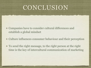 CONCLUSION
Companies have to consider cultural differences and
establish a global mindset
Culture influences consumer behaviour and their perception
To send the right message, to the right person at the right
time is the key of intercultural communication of marketing
 