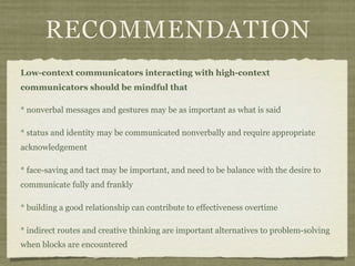 RECOMMENDATION
Low-context communicators interacting with high-context
communicators should be mindful that
* nonverbal messages and gestures may be as important as what is said
* status and identity may be communicated nonverbally and require appropriate
acknowledgement
* face-saving and tact may be important, and need to be balance with the desire to
communicate fully and frankly
* building a good relationship can contribute to effectiveness overtime
* indirect routes and creative thinking are important alternatives to problem-solving
when blocks are encountered
 