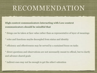 RECOMMENDATION
High-context communicators interacting with Low-context
communicators should be mindful that
* things can be taken at face value rather than as representative of layer of meanings
* roles and functions maybe decoupled from status and identity
* efficiency and effectiveness may be served by a sustained focus on tasks
* direct questions and observations are not necessarily meant to offend, but to clarify
and advance shared goals
* indirect cues may not be enough to get the other’s attention
 