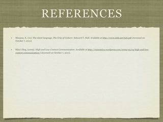 REFERENCES
Missana, S., (xx). The silent language, The Grip of Culture: Edward T. Hall. Available at http://www.ishk.net/hall.pdf [Accessed on
October 7, 2011].
Rika’s blog, (2009). High and Low Context Communication. Available at http://rninomiya.wordpress.com/2009/05/24/high-and-low-
context-communication/ [Accessed on October 7, 2011].
 