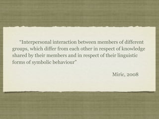 “Interpersonal interaction between members of different
groups, which differ from each other in respect of knowledge
shared by their members and in respect of their linguistic
forms of symbolic behaviour”
Miric, 2008
 