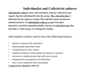 Individualist and Collectivist cultures Individualist cultures  stress self-realization, whereas collectivist ones require that the individual fits into the group.  The collectivist idea  is illustrated by the Japanese saying 'The nail that stands out must be hammered down'. In  individualist cultures,  people look after themselves and their immediate family, whereas in  collectivist ones  they look after a wider group, in exchange for loyalty. Individualist cultures tend to have the following features: identity is based on the individual honest people speak their mind communication is low context employer-employee relationships are based on a contract decisions to employ people take skills into account management is management of individuals task is more important than relationship. (Adapted from Hofstede 1991:67)   