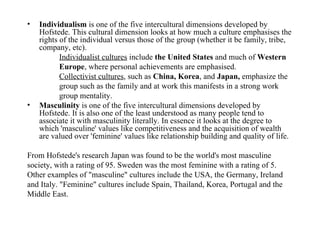 Individualism  is one of the five intercultural dimensions developed by Hofstede. This cultural dimension looks at how much a culture emphasises the rights of the individual versus those of the group (whether it be family, tribe, company, etc). Individualist cultures  include  the United States  and much of  Western Europe , where personal achievements are emphasised.   Collectivist cultures , such as  China, Korea , and  Japan,  emphasize the group such as the family and at work this manifests in a strong work group mentality.  Masculinity  is one of the five intercultural dimensions developed by Hofstede. It is also one of the least understood as many people tend to associate it with masculinity literally. In essence it looks at the degree to which 'masculine' values like competitiveness and the acquisition of wealth are valued over 'feminine' values like relationship building and quality of life.  From Hofstede's research Japan was found to be the world's most masculine society, with a rating of 95. Sweden was the most feminine with a rating of 5. Other examples of "masculine" cultures include the USA, the Germany, Ireland and Italy. "Feminine" cultures include Spain, Thailand, Korea, Portugal and the Middle East. 