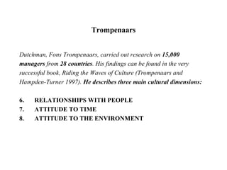 Trompenaars Dutchman, Fons Trompenaars, carried out research on  15,000 managers  from  28 countries . His findings can be found in the very successful book, Riding the Waves of Culture (Trompenaars and Hampden-Turner 1997).  He describes three main cultural dimensions: RELATIONSHIPS WITH PEOPLE ATTITUDE TO TIME ATTITUDE TO THE ENVIRONMENT 