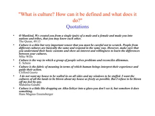 "What is culture? How can it be defined and what does it do?" Quotations O Mankind, We created you from a single (pair) of a male and a female and made you into nations and tribes, that you may know each other. The Quran, 49:13 Culture is a thin but very important veneer that you must be careful not to scratch. People from different cultures are basically the same and respond in the same way. However, make sure that you understand their basic customs and show an interest and willingness to learn the differences between your cultures.  Mike Wills Culture is the way in which a group of people solves problems and reconciles dilemmas. E. Schein Culture is the fabric of meaning in terms of which human beings interpret their experience and guide their action. Clifford Geertz I do not want my house to be walled in on all sides and my windows to be stuffed. I want the cultures of all the lands to be blown about my house as freely as possible. But I refuse to be blown off my feet by any.   Mahatma Gandhi   Culture is a little like dropping an Alka-Seltzer into a glass-you don't see it, but somehow it does something. Hans Magnus Enzensberger 