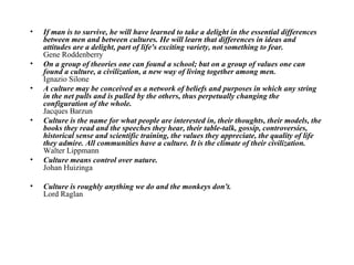 If man is to survive, he will have learned to take a delight in the essential differences between men and between cultures. He will learn that differences in ideas and attitudes are a delight, part of life's exciting variety, not something to fear.   Gene Roddenberry  On a group of theories one can found a school; but on a group of values one can found a culture, a civilization, a new way of living together among men.  Ignazio Silone  A culture may be conceived as a network of beliefs and purposes in which any string in the net pulls and is pulled by the others, thus perpetually changing the configuration of the whole.   Jacques Barzun  Culture is the name for what people are interested in, their thoughts, their models, the books they read and the speeches they hear, their table-talk, gossip, controversies, historical sense and scientific training, the values they appreciate, the quality of life they admire. All communities have a culture. It is the climate of their civilization.  Walter Lippmann  Culture means control over nature.   Johan Huizinga  Culture is roughly anything we do and the monkeys don't.   Lord Raglan 