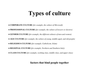 Types of culture ●  CORPORATE CULTURE   (for example, the culture of Microsoft) ●  PROFESSIONAL CULTURE  ( for example, the culture of lawyers or doctors) ●  GENDER CULTURE  ( for example, the different cultures of men and women) ●  AGE CULTURE  ( for example, the culture of young, middle-aged, and old people) ●  RELIGIOUS CULTURE  ( for example, Catholicsm, Islam) ●  REGIONAL CULTURE  ( for example, Northern and Southern Italy) ●  CLASS CULTURE  ( for example, working class, middle class, and upper class)  factors that bind people together 