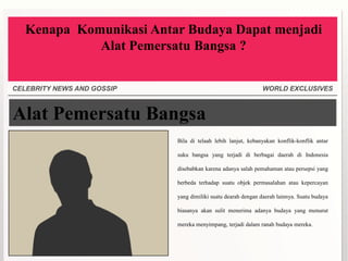 Kenapa Komunikasi Antar Budaya Dapat menjadi
             Alat Pemersatu Bangsa ?


CELEBRITY NEWS AND GOSSIP                                     WORLD EXCLUSIVES



Alat Pemersatu Bangsa
                            Bila di telaah lebih lanjut, kebanyakan konflik-konflik antar

                            suku bangsa yang terjadi di berbagai daerah di Indonesia

                            disebabkan karena adanya salah pemahaman atau persepsi yang

                            berbeda terhadap suatu objek permasalahan atau kepercayan

                            yang dimiliki suatu dearah dengan daerah lainnya. Suatu budaya

                            biasanya akan sulit menerima adanya budaya yang menurut

                            mereka menyimpang, terjadi dalam ranah budaya mereka.
 