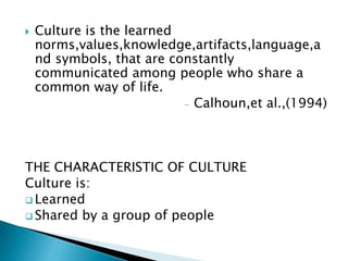  Culture is the learned 
norms,values,knowledge,artifacts,language,a 
nd symbols, that are constantly 
communicated among people who share a 
common way of life. 
- Calhoun,et al.,(1994) 
THE CHARACTERISTIC OF CULTURE 
Culture is: 
 Learned 
 Shared by a group of people 
 