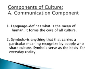 1. Language-defines what is the mean of 
human. It forms the core of all culture. 
2. Symbols-is anything that that carries a 
particular meaning recognize by people who 
share culture. Symbols serve as the basis for 
everyday reality. 
 