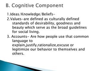 1.Ideas/Knowledge/Beliefs- 
2.Values-are defined as culturally defined 
standards of desirability, goodness and 
beauty which serve as the broad guidelines 
for social living. 
3. Accounts- Are how people use that common 
language to 
explain,justify,rationalize,excuse or 
legitimize our behavior to themselves and 
others. 
 