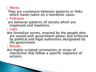  Mores 
They are customary behavior patterns or folks 
which haven taken on a moralistic value. 
 Folkways 
are behavior patterns of society which are 
organized and repetitive. 
 Laws 
Are formalize norms, enacted by the people who 
are vested with government power and enforced 
by political and legal authorities designated by 
the government 
 Rituals 
Are highly scripted ceremonies or strips of 
interaction that follow a specific sequence of 
actions. 
 