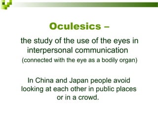 Oculesics –
the study of the use of the eyes in 
interpersonal communication  
(connected with the eye as a bodily organ)
In China and Japan people avoid 
looking at each other in public places 
or in a crowd. 
 