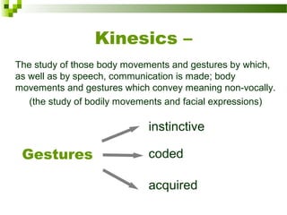 Kinesics –
The study of those body movements and gestures by which, 
as well as by speech, communication is made; body 
movements and gestures which convey meaning non-vocally.
(the study of bodily movements and facial expressions)
Gestures
instinctive
coded
acquired
 