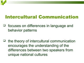 Intercultural Communication
 focuses on differences in language and
behavior patterns
 the theory of intercultural communication
encourages the understanding of the
differences between two speakers from
unique national cultures
 