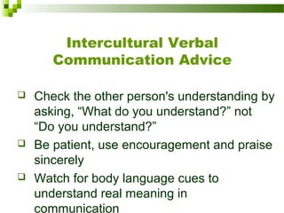 Intercultural Verbal
Communication Advice
 Check the other person's understanding by
asking, “What do you understand?” not
“Do you understand?”
 Be patient, use encouragement and praise
sincerely
 Watch for body language cues to
understand real meaning in
communication
 