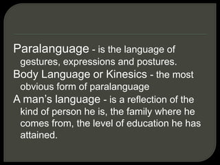 Paralanguage - is the language of
gestures, expressions and postures.
Body Language or Kinesics - the most
obvious form of paralanguage
A man’s language - is a reflection of the
kind of person he is, the family where he
comes from, the level of education he has
attained.
 