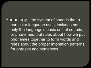 Phonology - the system of sounds that a
particular language uses, includes not
only the language’s basic unit of sounds,
or phonemes, but rules about how we put
phonemes together to form words and
rules about the proper intonation patterns
for phrases and sentences.
 