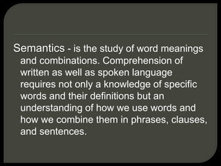 Semantics - is the study of word meanings
and combinations. Comprehension of
written as well as spoken language
requires not only a knowledge of specific
words and their definitions but an
understanding of how we use words and
how we combine them in phrases, clauses,
and sentences.
 
