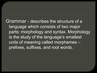 Grammar - describes the structure of a
language which consists of two major
parts: morphology and syntax. Morphology
is the study of the language’s smallest
units of meaning called morphemes –
prefixes, suffixes, and root words.
 