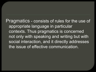Pragmatics - consists of rules for the use of
appropriate language in particular
contexts. Thus pragmatics is concerned
not only with speaking and writing but with
social interaction, and it directly addresses
the issue of effective communication.
 