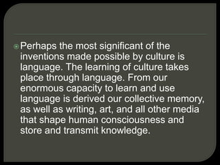 Perhaps the most significant of the
inventions made possible by culture is
language. The learning of culture takes
place through language. From our
enormous capacity to learn and use
language is derived our collective memory,
as well as writing, art, and all other media
that shape human consciousness and
store and transmit knowledge.
 