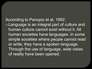 According to Panopio et al, 1992:
Language is an integral part of culture and
human culture cannot exist without it. All
human societies have languages. In some
simple societies where people cannot read
or write, they have a spoken language.
Through the use of language, wide vistas
of reality have been opened.
 