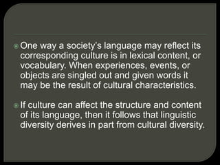  One way a society’s language may reflect its
corresponding culture is in lexical content, or
vocabulary. When experiences, events, or
objects are singled out and given words it
may be the result of cultural characteristics.
 If culture can affect the structure and content
of its language, then it follows that linguistic
diversity derives in part from cultural diversity.
 