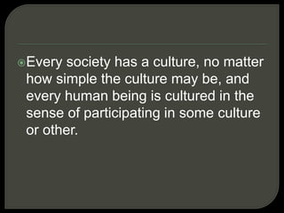 Every society has a culture, no matter
how simple the culture may be, and
every human being is cultured in the
sense of participating in some culture
or other.
 