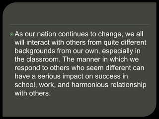 As our nation continues to change, we all
will interact with others from quite different
backgrounds from our own, especially in
the classroom. The manner in which we
respond to others who seem different can
have a serious impact on success in
school, work, and harmonious relationship
with others.
 