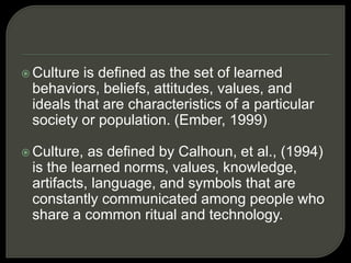  Culture is defined as the set of learned
behaviors, beliefs, attitudes, values, and
ideals that are characteristics of a particular
society or population. (Ember, 1999)
 Culture, as defined by Calhoun, et al., (1994)
is the learned norms, values, knowledge,
artifacts, language, and symbols that are
constantly communicated among people who
share a common ritual and technology.
 
