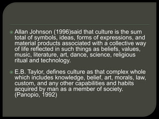  Allan Johnson (1996)said that culture is the sum
total of symbols, ideas, forms of expressions, and
material products associated with a collective way
of life reflected in such things as beliefs, values,
music, literature, art, dance, science, religious
ritual and technology.
 E.B. Taylor, defines culture as that complex whole
which includes knowledge, belief, art, morals, law,
custom, and any other capabilities and habits
acquired by man as a member of society.
(Panopio, 1992)
 
